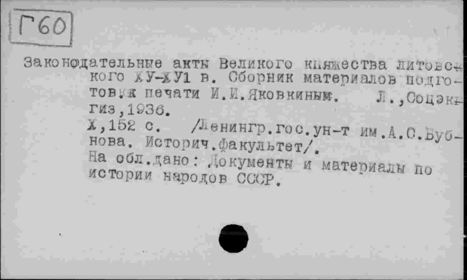 ﻿і гео
Законодательные акты Великого княжества литовец кого ХУ-ХУ1 в. Сборник материалов подготовь печати И.И.ЯКОВКИНЫЖ. Ji.,C0H3Kî-гиз>1&3Ö.
Х,152 с.	Денянгр. гос. ун-т им.А.с.Буб-
нова. Истории.факультет/. На обл.дано: Документы /материалы по истории народов CGW.